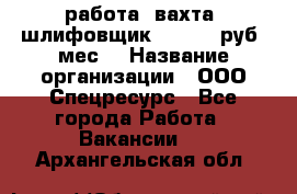 работа. вахта. шлифовщик. 50 000 руб./мес. › Название организации ­ ООО Спецресурс - Все города Работа » Вакансии   . Архангельская обл.